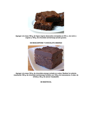 Agregar a la masa 100 g. de higos negros desecados remojados en 50 c.c. de ruhm o
               cognac y 100 g. de chocolate semiamargo picado grueso.


                     DE MASCARPONE Y CHOCOLATE AMARGO




  Agregar a la masa 150 g. de chocolate amargo cortado en cubos. Realizar la cubierta
mezclando 100 g. de chocolate semiamargo fundido con 150 g. de mascarpone, 2 cdas. de
                         whisky y 50 g. de azúcar impalpable.


                                   DE MANTECOL
 