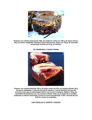 Preparar una cubierta procesando 100g. de mantecol o halva con 100 g. de queso crema y
80 g. de azúcar impalpable. Distribuir encima del brownie. Bañar con 100 g. de chocolate
                       semiamargo fundido con 50 g. de manteca.


                          DE FRAMBUESA Y QUESO CREMA




Preparar una cubierta batiendo 150 g. de queso crema con 50 g. de manteca blanda, 80 g.
   de azúcar impalpable, 1 cdita de esencia de vainilla y 1 huevo. Distribuir encima del
  brownie crudo, que se habrá dejado enfriar una hora en la heladera. Salpicar 100 g. de
  mermelada de frambuesa con una cuchara y dibujar vetas con la punta de un cuchillo,
realizando un diseño marmolado. Cocinar en horno precalentado a 180° c durante 40 min.
                             Enfriar y cortar en cuadrados.


                        CON CIRUELAS AL OPORTO Y NUECES
 