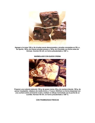 Agregar a la masa 100 g. de ciruelas secas descarozadas y picadas remojadas en 50 c.c.
 de oporto, 100 g. de nueces picadas grueso y 100 g. de chocolate con leche antes de
               hornear. Cocinar 40 min. en horno precalentado a 180° c.


                          MARMOLADO CON QUESO CREMA




Preparar una cubierta batiendo 150 g. de queso crema, 50 g. de manteca blanda, 100 g. de
azúcar impalpable, ralladura de medio limón y 1 huevo. Distribuir en forma despareja con
 una cuchara sobre el brownie crudo y realizar un dibujo marmolado con la punta de un
               cuchillo. Hornear 40 min. en horno precalentado a 180° C.


                            CON FRAMBUESAS FRESCAS
 