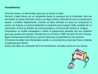Procedimiento: Picar las nueces, no demasiado, para que se sienta el sabor.Derretir a baño María, en un recipiente hondo la manteca con el chocolate. Una vez derretidos se retiran del baño maría y se dejan enfriar, batiendo de vez en cuando para ayudar a entibiar rápidamente. Cuando se haya enfriado un poco se incorporan el azúcar, los huevos y la harina batiendo lo necesario para integrar todo, cuidado de no sobre batir. Al final se añaden las nueces picadas y se termina de mezclar e  integrar.Enmantecar un molde rectangular y volcar la preparación alisando con una espátula para que quede bien parejo. Introducirlo en el horno a 200° durante 10 a15 minutos. Bajar la temperatura del horno y cocinar hasta que la superficie se vea crocante.El brownie no debe estar demasiado cocido. La consistencia es dura por fuera y blanda y esponjosa por dentro.Cortar, aún tibio, en cuadrados de 3 ó 4 centímetros  de lado y servir en una fuente.