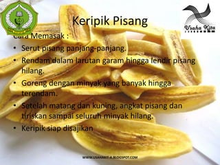 Keripik Pisang
 S



Cara Memasak :
 A




• Serut pisang panjang-panjang.
• Rendam dalam larutan garam hingga lendir pisang
  hilang.
• Goreng dengan minyak yang banyak hingga
  terendam.
• Setelah matang dan kuning, angkat pisang dan
  tiriskan sampai seluruh minyak hilang.
• Keripik siap disajikan


                  WWW.USAHAKIT-A.BLOGSPOT.COM
 