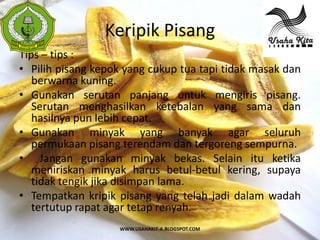 Keripik Pisang
 S
 A



Tips – tips :
• Pilih pisang kepok yang cukup tua tapi tidak masak dan
   berwarna kuning.
• Gunakan serutan panjang untuk mengiris pisang.
   Serutan menghasilkan ketebalan yang sama dan
   hasilnya pun lebih cepat.
• Gunakan minyak yang banyak agar seluruh
   permukaan pisang terendam dan tergoreng sempurna.
• Jangan gunakan minyak bekas. Selain itu ketika
   meniriskan minyak harus betul-betul kering, supaya
   tidak tengik jika disimpan lama.
• Tempatkan kripik pisang yang telah jadi dalam wadah
   tertutup rapat agar tetap renyah.
                    WWW.USAHAKIT-A.BLOGSPOT.COM
 