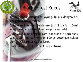 Black Forest Kukus
 S
 A




5. Tuang adonan ke dalam loyang. Kukus dengan api
   besar selama 25 menit.
6. Dinginkan kue dan belah menjadi 2 bagian. Olesi
   salah satu permukaan kue dengan vla coklat.
7. Buat vla coklat dengan cara panaskan 2 sdm susu
   cair, 1 sdm margarine, dan 100 gr potongan coklat
   blok. Aduk sampai coklat larut.
8. Hiasi bagian atas kue BlackForest Kukus.


                  WWW.USAHAKIT-A.BLOGSPOT.COM
 