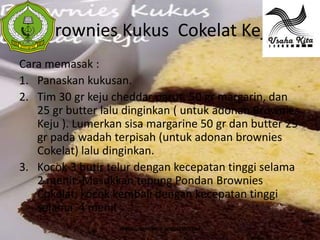 Brownies Kukus Cokelat Keju
 S
 A




Cara memasak :
1. Panaskan kukusan.
2. Tim 30 gr keju cheddar parut, 50 gr margarin, dan
   25 gr butter lalu dinginkan ( untuk adonan Brownies
   Keju ). Lumerkan sisa margarine 50 gr dan butter 25
   gr pada wadah terpisah (untuk adonan brownies
   Cokelat) lalu dinginkan.
3. Kocok 3 butir telur dengan kecepatan tinggi selama
   2 menit. Masukkan tepung Pondan Brownies
   Cokelat, kocok kembali dengan kecepatan tinggi
   selama 4 menit
                   WWW.USAHAKIT-A.BLOGSPOT.COM
 