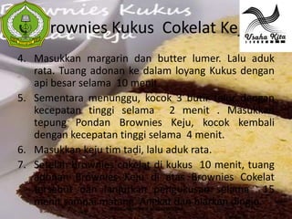 Brownies Kukus Cokelat Keju
 S
 A




4. Masukkan margarin dan butter lumer. Lalu aduk
   rata. Tuang adonan ke dalam loyang Kukus dengan
   api besar selama 10 menit.
5. Sementara menunggu, kocok 3 butir telur dengan
   kecepatan tinggi selama 2 menit . Masukkan
   tepung Pondan Brownies Keju, kocok kembali
   dengan kecepatan tinggi selama 4 menit.
6. Masukkan keju tim tadi, lalu aduk rata.
7. Setelah brownies cokelat di kukus 10 menit, tuang
   adonan Brownies Keju di atas Brownies Cokelat
   tersebut dan lanjutkan pengukusan selama 15
   menit sampai matang. Angkat dan biarkan dingin.
                   WWW.USAHAKIT-A.BLOGSPOT.COM
 