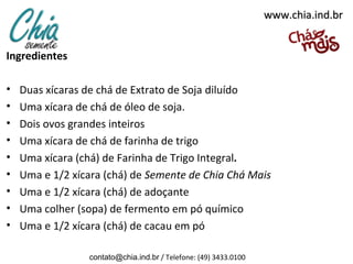 www.chia.ind.br


Ingredientes
 
• Duas xícaras de chá de Extrato de Soja diluído
• Uma xícara de chá de óleo de soja.
• Dois ovos grandes inteiros
• Uma xícara de chá de farinha de trigo
• Uma xícara (chá) de Farinha de Trigo Integral.
• Uma e 1/2 xícara (chá) de Semente de Chia Chá Mais
• Uma e 1/2 xícara (chá) de adoçante
• Uma colher (sopa) de fermento em pó químico
• Uma e 1/2 xícara (chá) de cacau em pó

                contato@chia.ind.br / Telefone: (49) 3433.0100
 