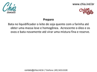www.chia.ind.br



                             Preparo
Bata no liquidificador o leite de soja quente com a farinha até
  obter uma massa leve e homogênea. Acrescente o óleo e os
  ovos e bata novamente até virar uma mistura fina e reserve.




            contato@chia.ind.br / Telefone: (49) 3433.0100
 