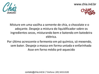 www.chia.ind.br




  Misture em uma vasilha a semente de chia, o chocolate e o
      adoçante. Despeje a mistura do liquidificador sobre os
  ingredientes secos, misturando bem e batendo em batedeira
                            elétrica.
Por último acrescente o fermento em pó químico, só mexendo,
  sem bater. Despeje a massa em forma untada e enfarinhada
               Asse em forno médio pré-aquecido




            contato@chia.ind.br / Telefone: (49) 3433.0100
 