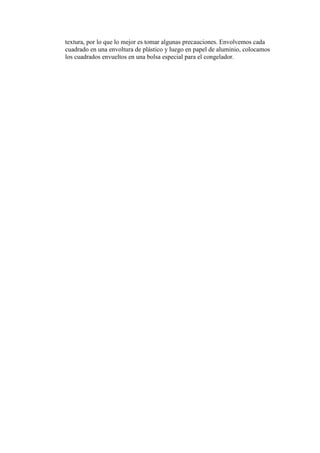 textura, por lo que lo mejor es tomar algunas precauciones. Envolvemos cada
cuadrado en una envoltura de plástico y luego en papel de aluminio, colocamos
los cuadrados envueltos en una bolsa especial para el congelador.
 