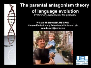 	The parental antagonism theory	 			of language evolutionPreliminary evidence for the proposal  William M Brown BA MSc PhD Human Evolutionary Behavioural Science Lab  w.m.brown@uel.ac.uk 