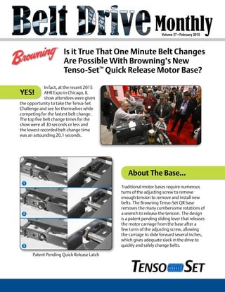 Volume 37 • February 2015
Is it True That One Minute Belt Changes
Are Possible With Browning’s New
Tenso-Set™
Quick Release Motor Base?
YES!
In fact, at the recent 2015
AHR Expo in Chicago, IL
show attendees were given
the opportunity to take the Tenso-Set
Challenge and see for themselves while
competing for the fastest belt change.
The top five belt change times for the
show were all 30 seconds or less and
the lowest recorded belt change time
was an astounding 20.1 seconds.
Patent Pending Quick Release Latch
Traditional motor bases require numerous
turns of the adjusting screw to remove
enough tension to remove and install new
belts. The Browning Tenso-Set QR base
removes the many cumbersome rotations of
a wrench to release the tension. The design
is a patent pending sliding lever that releases
the motor carriage from the base after a
few turns of the adjusting screw, allowing
the carriage to slide forward several inches,
which gives adequate slack in the drive to
quickly and safely change belts.
About The Base...
 