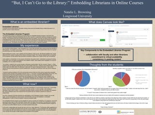 “But, I Can’t Go to the Library:” Embedding Librarians in Online Courses
Natalie L. Browning
Longwood University
Thoughts from the students:
Key Components to the Embedded Librarian Program:
• collaboration with faculty and other librarians
• commitment to virtual availability
• consistency in posting content
What does Canvas look like?Definitions:
Embedded Librarian:
A librarian that provides tailored information literacy resources and facilitates library-related discussion in a
specific course’s virtual classroom.
The Embedded Librarian Program:
The Greenwood Library at Longwood University piloted an embedded librarian program in Fall 2016.The
program consisted of librarians embedded with an online course in Longwood’s Learning management system,
Canvas. The librarians informed the teaching faculty about the program, and then the faculty could request an
embedded librarian at their discretion. The librarian and the faculty would then discuss the librarian’s level of
involvement in the course such as having a librarian discussion board or information literacy module or pages
within the course. The librarian role within Canvas is similar to that of a Teacher's Assistant.
For my portion of the program, I was embedded into a hybrid half-semester long nursing course from the RN to
BSN program. The hybrid course was chosen so that students would have the opportunity to see me in person
as well as have me in the course online.
Before starting the course, I had a meeting with the professor of the course. We decided together that I would
attend the first in-person meeting of the course to introduce myself. The in-person sessions were not required
for the students, but the session was recorded for students to stream live or watch at their own convenience.
I also posted my introduction on the course’s introduction discussion board. I described my purpose for being
there which was to be easily accessible for their research needs. I also posted a short biography, my hours of
availability, and my contact information.
The content I created for the course included a discussion board entitled “Ask the Librarian” (Figure 1). When
students were not regularly interacting with me by the middle of the term, I began to post research tips and APA
citation style information within the discussion board with the hope of starting a discussion. I also posted
various Course Announcements to remind students that I was there and that they could use me as a resource
(Figure 2).
I finished by asking students to fill out an anonymous survey at the end of the course to get some anecdotal
evidence of the success of the program (Figures 3 & 4). 11 out of the 16 students responded to the survey. The
results showed that more students chose not to contact me, but those students offered feedback with
sentiments suggesting that they wished they had contacted me or that I should have been available in an
earlier, perhaps freshman level, course. The anecdotal feedback from the professor of the course was also
positive. She also spoke with her colleagues about the embedded librarian program, and several of the nursing
professors reached out to me as a result.
Since my involvement in this first course, I have been embedded in 5 more Nursing classes and 1 Psychology
course. I have had various levels of involvement in these courses. In some courses, I only manage a
discussion board while in others, I incorporate information literacy modules with APA information and research
tips. Some professors have even required that the students ask me research questions for points on
assignments.
All of the Longwood University librarians are participating in the Embedded Librarian Program now as well.
Again, we are participating at various levels; some librarians even provide feedback on annotated
bibliographies in order to improve students’ resource evaluation skills.
The embedded librarian program can be adapted for various courses and institutions. At Longwood, we are still
learning the best ways to insert information literacy skills into these virtual courses. We still provide in-person
information literacy sessions as they have proven to be most effective, but the embedded librarian program is
proving to be another effective way for us to teach students those skills.
At this point, collaborating with faculty has been one of our major objectives. The librarians offer suggestions to
faculty, but we ultimately participate at the level the course professor is most comfortable with. Moving forward
as we collaborate with more faculty and continue to receive positive feedback from them, we will participate in
more courses and be able to better assess the successes of the program.
What is an embedded librarian?
My experience:
What now?
“I did not contact the librarian because I did not need to. However, after receiving grades for our papers close to the end of class, I realize I did need help from her. I didn’t
know where I needed to improve until after the fact.”
“I’m sure if I had chosen to interact more I would have gained more useful insight”
“Having a librarian that will have a quick response and very helpful with questions is awesome and less stressful.”
“I believe that having a librarian embedded in class will be very helpful to students, especially at the beginning of their program of study while they are learning the system. In
the RN-BSN program I believe this is even more important as many of the students are adult learners who have been out of school for long periods of time and were taught
to do research using books and not electronic resources.”
“I found knowing you have a librarian willing to assist locate documents to help with assignments and one that knows a bit about medical terminology is rare and a huge
help!”
“Great having a librarian!!”
Figure 1 Figure 2
Figure 3 Figure 4
 
