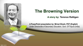 The Browning Version
A story by: Terence Rattigan
A PowerPoint presentation by: Mrinal Ghosh, PGT (English)
Under Directorate of Secondary Education, Govt. Of Tripura (India)
 