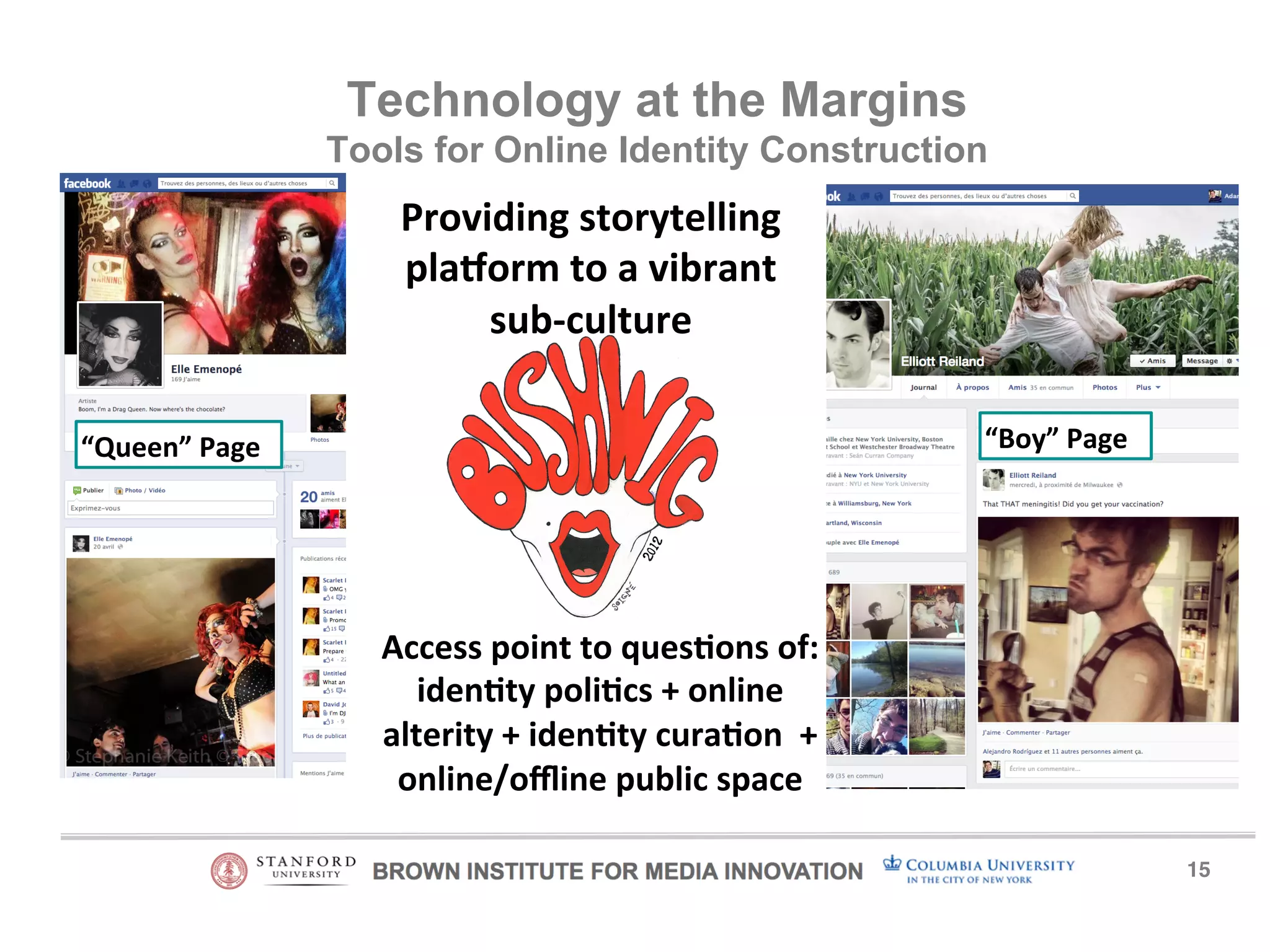 15! 
Technology at the Margins 
Tools for Online Identity Construction 
Providing)storytelling) 
pla1orm)to)a)vibrant) 
sub5culture) 
“Queen”)Page) “Boy”)Page) 
Access)point)to)ques9ons)of:) 
iden9ty)poli9cs)+)online) 
alterity)+)iden9ty)cura9on))+) 
online/offline)public)space) 
 