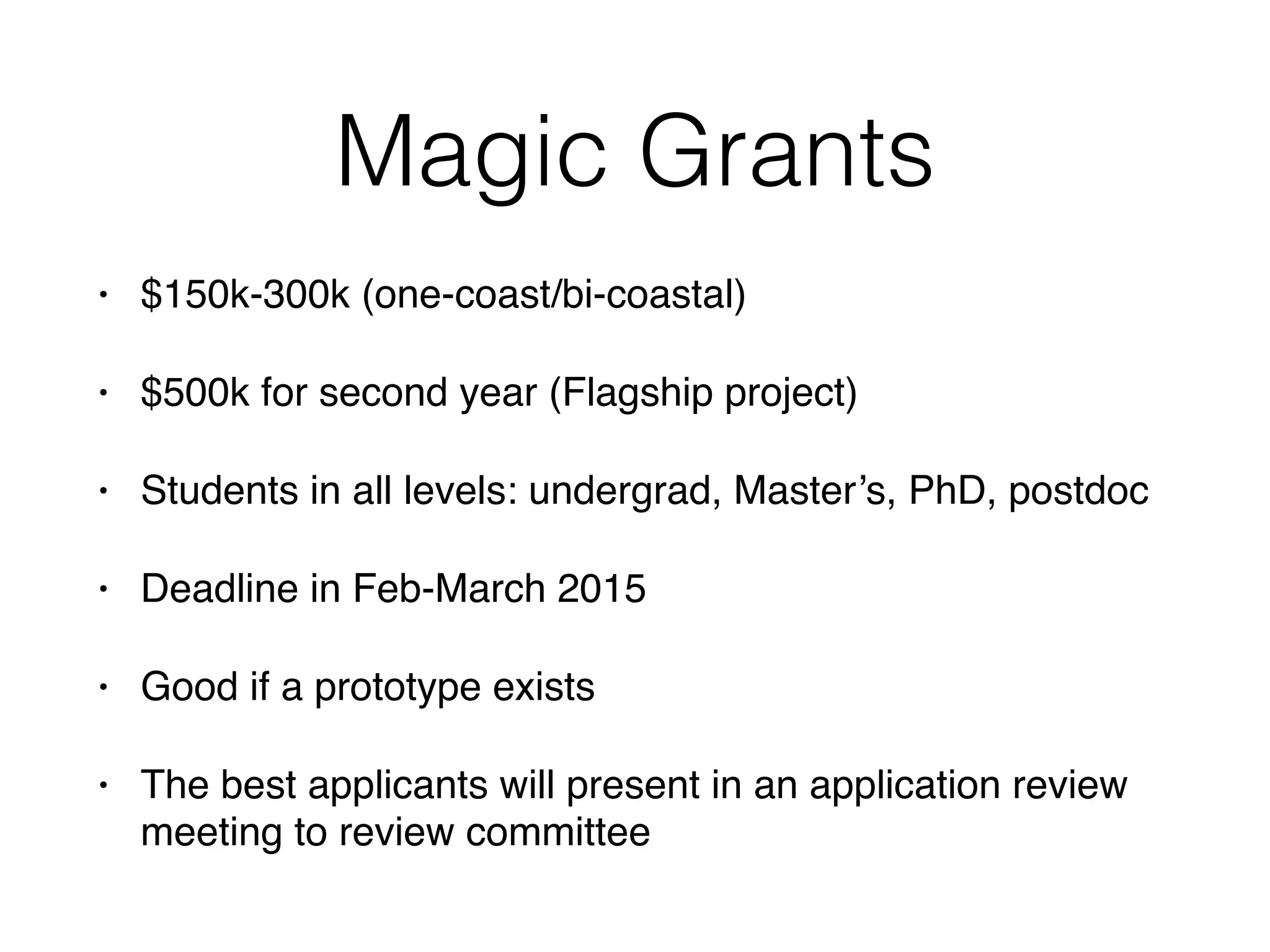 Magic Grants 
• $150k-300k (one-coast/bi-coastal)! 
• $500k for second year (Flagship project)! 
• Students in all levels: undergrad, Master’s, PhD, postdoc! 
• Deadline in Feb-March 2015! 
• Good if a prototype exists! 
• The best applicants will present in an application review 
meeting to review committee 
 