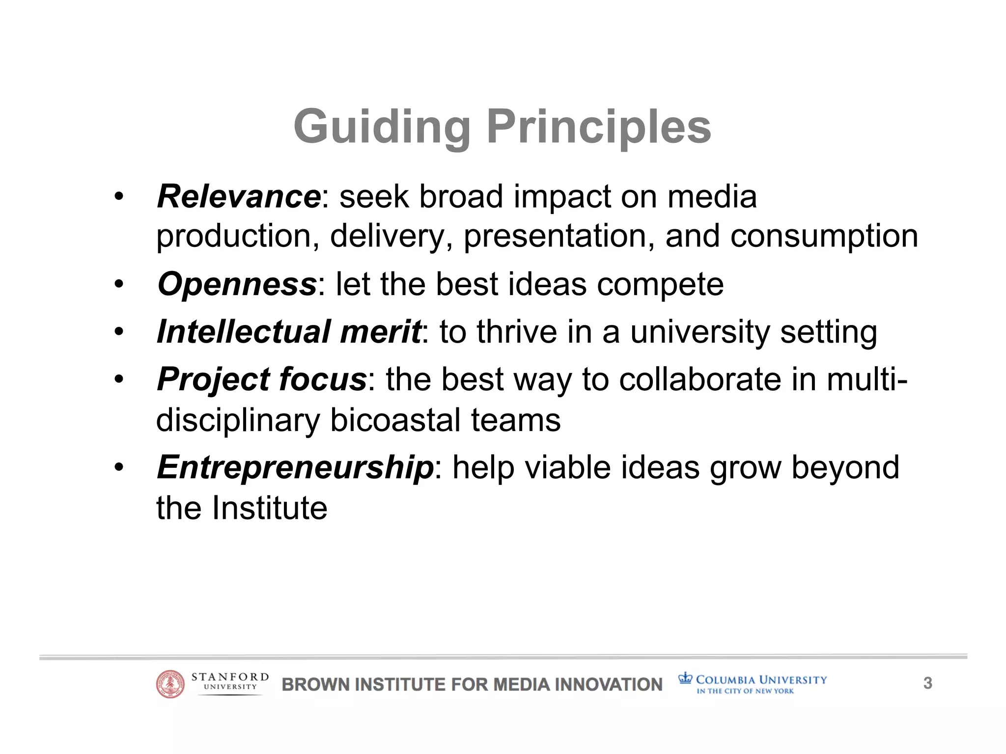 3! 
Guiding Principles 
• Relevance: seek broad impact on media 
production, delivery, presentation, and consumption 
• Openness: let the best ideas compete 
• Intellectual merit: to thrive in a university setting 
• Project focus: the best way to collaborate in multi-disciplinary 
bicoastal teams 
• Entrepreneurship: help viable ideas grow beyond 
the Institute 
 