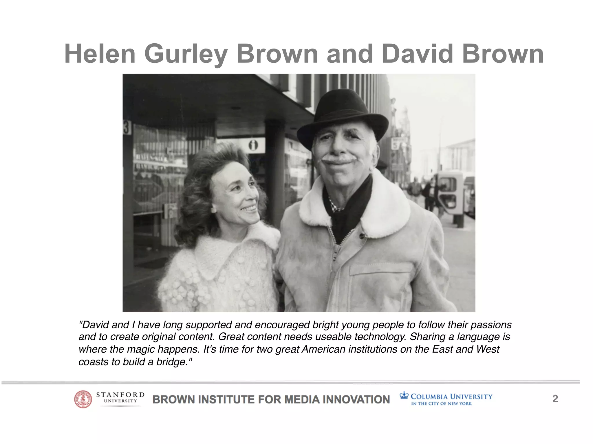 2! 
Helen Gurley Brown and David Brown 
"David and I have long supported and encouraged bright young people to follow their passions 
and to create original content. Great content needs useable technology. Sharing a language is 
where the magic happens. It's time for two great American institutions on the East and West 
coasts to build a bridge."! 
 
