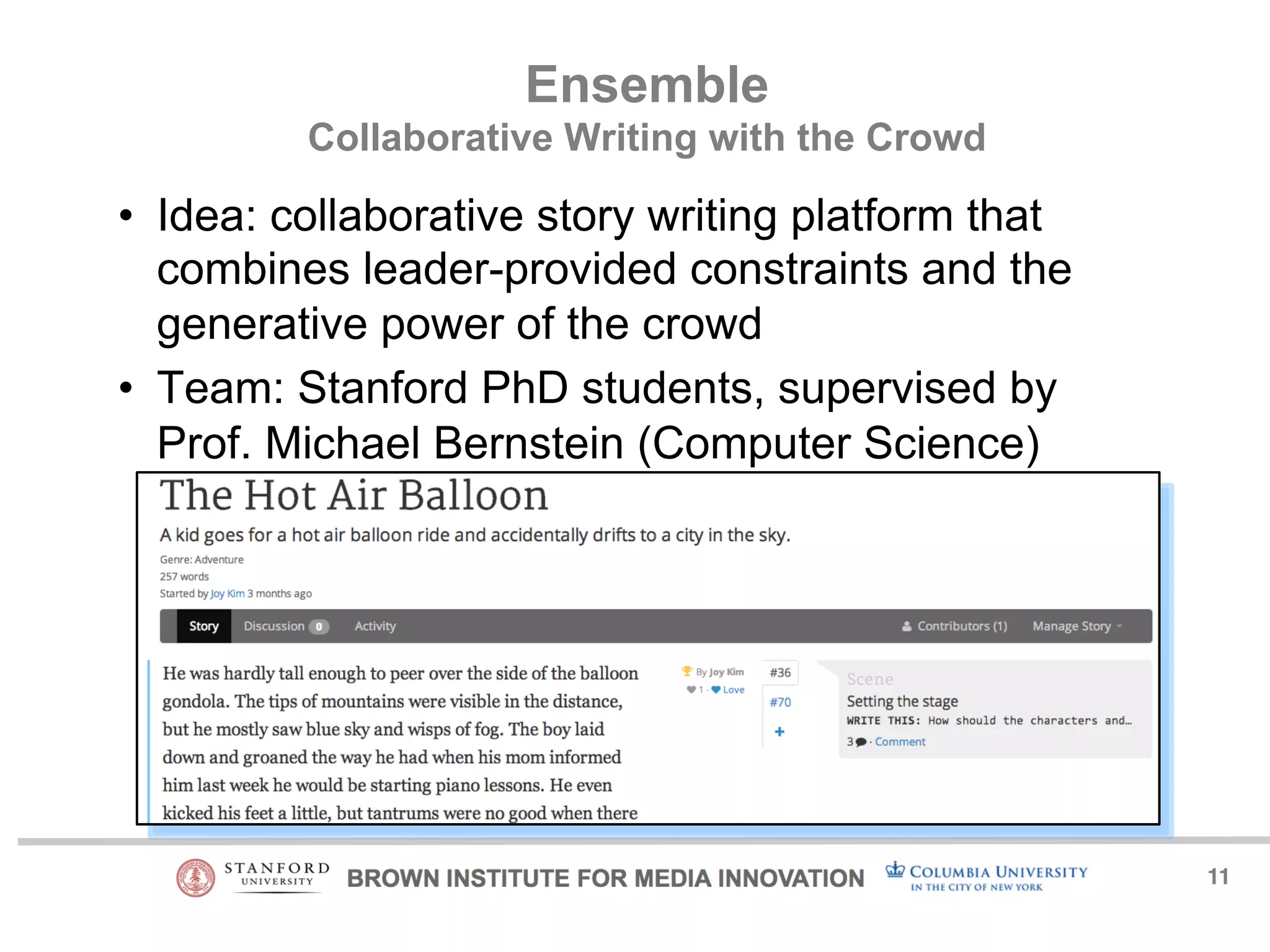 11! 
Ensemble 
Collaborative Writing with the Crowd 
• Idea: collaborative story writing platform that 
combines leader-provided constraints and the 
generative power of the crowd 
• Team: Stanford PhD students, supervised by 
Prof. Michael Bernstein (Computer Science) 
 