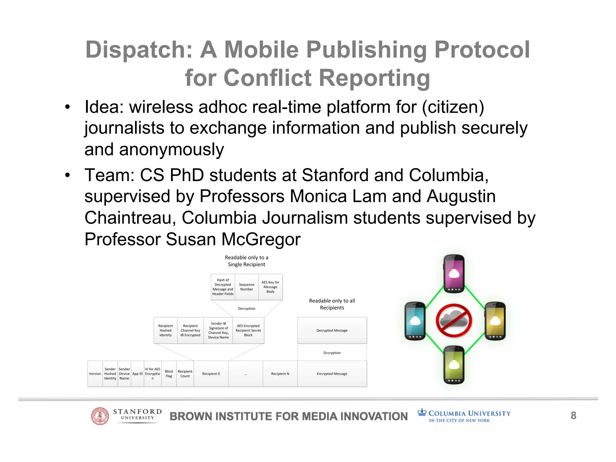 8! 
Dispatch: A Mobile Publishing Protocol 
for Conflict Reporting 
• Idea: wireless adhoc real-time platform for (citizen) 
journalists to exchange information and publish securely 
and anonymously 
• Team: CS PhD students at Stanford and Columbia, 
supervised by Professors Monica Lam and Augustin 
Chaintreau, Columbia Journalism students supervised by 
Professor Susan McGregor 
 