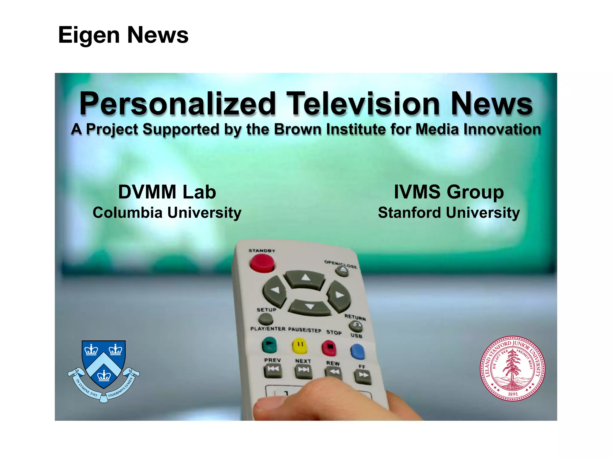 Eigen News 
Personalized Television News 
A Project Supported by the Brown Institute for Media Innovation 
DVMM Lab 
Columbia University 
IVMS Group 
Stanford University 
Personalized Television News 1 
 