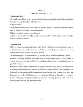 82
PART VII
MANAGEMENT OF LITTER
Prohibition of litter
44- It shall be an offence for any person to litter in contravention of the Act and these regulations.
Domestic wastes prohibited in public litter bins
46-A person who-.
(a) Deposits household waste, garden waste or business waste in a litter bin provided in a public
place for the use of the public frequenting that area
(b) Throws any litter in storm-water drains; or
(c) Fails to collect litter found between his premises and the middle of any street facing his
premises commits an offence.
Penalty on litter
47-(1)- A person convicted of an offence under this Part shall on conviction be liable, in case of
an individual, to a fine not less than two hundred thousand shillings and in the case of a body
corporate to a fine not less than five million shillings.
(2)- Without prejudice to sub-regulations [1], the court may in addition to imposing a penalty,
(a) Order the offender, under the supervision of the local government authority or the Council, to
clear up and remove the deposited litter at such place and period and to such place as may be
specified in the order
(b)order the offender to pay compensation to the public authority having control over management
of the public place or as the case may be, the occupier of the private land where the offence was
committed, such sum as it considers reasonable to cover the cost of the removal of the litter, and
the amount so awarded shall be deemed to be a judgment debt due to the authority or occupier
from the offender, and may be enforced in any manner in which a judgment or order of the court
for the payment of a civil debt may be enforced.
 