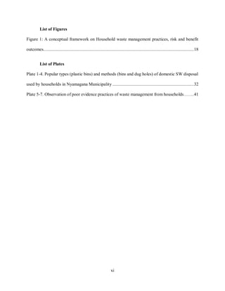 xi
List of Figures
Figure 1: A conceptual framework on Household waste management practices, risk and benefit
outcomes...................................................................................................................................18
List of Plates
Plate 1-4. Popular types (plastic bins) and methods (bins and dug holes) of domestic SW disposal
used by households in Nyamagana Municipality .......................................................................32
Plate 5-7. Observation of poor evidence practices of waste management from households……...41
 