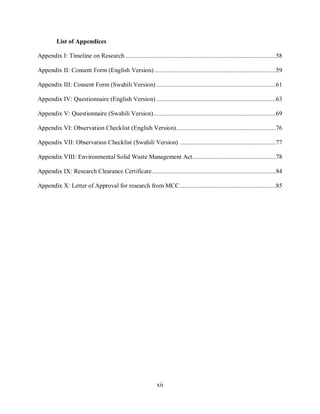 xii
List of Appendices
Appendix I: Timeline on Research ............................................................................................58
Appendix II: Consent Form (English Version) ..........................................................................59
Appendix III: Consent Form (Swahili Version) .........................................................................61
Appendix IV: Questionnaire (English Version) .........................................................................63
Appendix V: Questionnaire (Swahili Version)...........................................................................69
Appendix VI: Observation Checklist (English Version).............................................................76
Appendix VII: Observation Checklist (Swahili Version) ...........................................................77
Appendix VIII: Environmental Solid Waste Management Act...................................................78
Appendix IX: Research Clearance Certificate............................................................................84
Appendix X: Letter of Approval for research from MCC...........................................................85
 