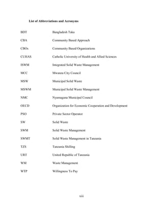 xiii
List of Abbreviations and Acronyms
BDT Bangladesh Taka
CBA Community Based Approach
CBOs Community Based Organizations
CUHAS Catholic University of Health and Allied Sciences
ISWM Integrated Solid Waste Management
MCC Mwanza City Council
MSW Municipal Solid Waste
MSWM Municipal Solid Waste Management
NMC Nyamagana Municipal Council
OECD Organization for Economic Cooperation and Development
PSO Private Sector Operator
SW Solid Waste
SWM Solid Waste Management
SWMT Solid Waste Management in Tanzania
TZS Tanzania Shilling
URT United Republic of Tanzania
WM Waste Management
WTP Willingness To Pay
 