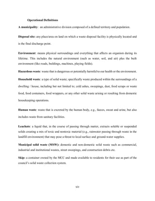 xiv
Operational Definitions
A municipality: an administrative division composed of a defined territory and population.
Disposal site: any place/area on land on which a waste disposal facility is physically located and
is the final discharge point.
Environment: means physical surroundings and everything that affects an organism during its
lifetime. This includes the natural environment (such as water, soil, and air) plus the built
environment (like roads, buildings, machines, playing fields).
Hazardous waste: waste that is dangerous or potentially harmful to our health or the environment.
Household waste: a type of solid waste; specifically waste produced within the surroundings of a
dwelling / house, including but not limited to; cold ashes, sweepings, dust, food scraps or waste
food, food containers, food wrappers, or any other solid waste arising or resulting from domestic
housekeeping operations.
Human waste: waste that is excreted by the human body, e.g., faeces, sweat and urine, but also
includes waste from sanitary facilities.
Leachate: a liquid that, in the course of passing through matter, extracts soluble or suspended
solids creating a mix of toxic and nontoxic material (e.g., rainwater passing through waste in the
landfill environment) that may pose a threat to local surface and ground-water supplies.
Municipal solid waste (MSW): domestic and non-domestic solid waste such as commercial,
industrial and institutional wastes, street sweepings, and construction debris etc.
Skip: a container owned by the MCC and made available to residents for their use as part of the
council’s solid waste collection system.
 
