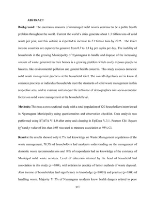 xvi
ABSTRACT
Background: The enormous amounts of unmanaged solid wastes continue to be a public health
problem throughout the world. Current the world’s cities generate about 1.3 billion tons of solid
waste per year, and this volume is expected to increase to 2.2 billion tons by 2025. The lower
income countries are expected to generate from 0.7 to 1.8 kg per capita per day. The inability of
households in the growing Municipality of Nyamagana to handle and dispose of the increasing
amount of waste generated in their homes is a growing problem which easily exposes people to
hazards, like environmental pollution and general health concerns. This study assesses domestic
solid waste management practices at the household level. The overall objectives are to know if
common practices at individual households meet the standards of solid waste management in this
respective area, and to examine and analyze the influence of demographics and socio-economic
factors on solid waste management at the household level.
Methods: This was a cross sectional study with a total population of 120 householders interviewed
in Nyamagana Municipality using questionnaires and observation checklist. Data analysis was
performed using STATA V11.0 after entry and cleaning in EpiData V.3.1. Pearson Chi- Square
(χ2
) and p-value of less than 0.05 was used to measure association at 95% CI.
Results: the results showed only 6.7% had knowledge on Waste Management regulations of the
waste management, 78.3% of householders had moderate understanding on the management of
domestic waste recommendations and 18% of respondents had no knowledge of the existence of
Municipal solid waste services. Level of education attained by the head of household had
association in this study (p =0.04), with relation to practice of better methods of waste disposal.
Also income of householders had significance in knowledge (p<0.001) and practice (p=0.04) of
handling waste. Majority 71.7% of Nyamagana residents know health dangers related to poor
 