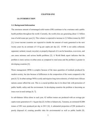 1
CHAPTER ONE
1.0. INTRODUCTION
1.1. Background Information
The enormous amount of unmanaged solid wastes (SW) continues to be a nuisance and a public
health problem throughout the world. Currently, the world cities are generating about 1.3 billion
tons of solid waste per year [1]. This volume is expected to increase to 2.2 billion tonnes by 2025
[1]. Lower income countries are expected to double the amount of waste generated in the next
twenty years by an estimate of 1.8 kg per capita per day [2]. If SW is not safely collected,
separated, isolated, reused, recycled, or properly disposed of it can be hazardous, even toxic, and
can cause nuisance and serious health problems [3]. A World Bank report indicates that the
problem is more serious in urban areas as compared to rural areas and the problem is greater in
developing countries [2].
Waste management (WM) is complex because of the mass quantities of residuals produced by
modern society, but also because of differences in the composition of the waste compared to the
past [4, 5]. In urban settings WM is costly and requires long-term solutions, of which most African
nations cannot afford the cost. This is a crucial problem due to its direct link with protection of
public health, safety and the environment. In developing countries the problem is becoming an
issue even in rural settings [6, 7].
In sub-Saharan Africa alone in each year, 62 million tonnes are produced with an average per
capita waste generation of 1.1 kg per day [2]. In Dar es Salaam city, Tanzania, an estimated 42,000
tonnes of SW were produced per day in 2011 [6]. A substantial proportion of SW produced is
poorly disposed of, creating possible risks for environmental as well as public health [9].
 