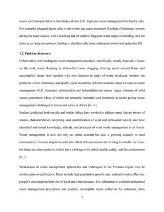 3
issues with transportation to final disposal sites [14]. Improper waste management has health risks.
For example, plugged drains after a rain storm can cause increased flooding of drainage systems
during the rainy season, with a resulting risk of malaria. Stagnant water supports breeding sites for
malaria carrying mosquitoes, leading to diarrhea infections, unpleasant odors and epidemics [8].
1.2. Problem Statement
Urbanization with inadequate waste management practices, specifically, mostly disposal of waste
on the road, waste dumping in drains-that cause clogging, littering waste around house and
uncontrolled dump sites together with ever increase in types of waste produced, worsens the
problems of low cleanliness and health levels around the African countries when it comes to waste
management [4,5]. Increased urbanization and industrialization means larger volumes of solid
wastes generation. Many of which are domestic, industrial and electronic in nature posing waste
management challenges to towns and cities in Africa [4, 14].
Studies conducted both outside and inside Africa have worked to address many factors (types of
wastes, characterization, recycling, and quantification of solid and semi-solid waste), and have
identified and tested knowledge, attitude, and practices of solid waste management at all levels.
Waste management is now not only an urban concern but also a growing concern in rural
communities. It needs long-term solutions. Most African nations are striving to resolve the issue,
but there are other problems which have a linkage with public health, safety, and the environment
[6, 7].
Weaknesses in waste management approaches and techniques in the Mwanza region may be
attributed to several factors. These include high population growth rates, untimed waste collection,
people’s consumption behavior of food and other products, low adherence to available residential
waste management procedures and practice, incomplete waste collection by collectors when
 