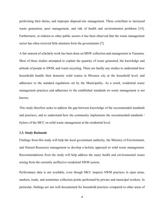 4
performing their duties, and improper disposal-site management. These contribute to increased
waste generation, poor management, and risk of health and environmental problems [15].
Furthermore, in relation to other public sectors it has been observed that the waste management
sector has often received little attention from the governments [7].
A fair amount of scholarly work has been done on MSW collection and management in Tanzania.
Most of these studies attempted to explain the quantity of waste generated, the knowledge and
attitude of people to SWM, and waste recycling. There are hardly any studies to understand how
households handle their domestic solid wastes in Mwanza city at the household level, and
adherence to the standard regulations set by the Municipality. As a result, residential waste
management practices and adherence to the established standards on waste management is not
known.
This study therefore seeks to address the gap between knowledge of the recommended standards
and practices, and to understand how the community implements the recommended standards /
bylaws of the MCC on solid waste management at the residential level.
1.3. Study Rationale
Findings from this study will help the local government authority, the Ministry of Environment,
and Natural Resources management to develop a holistic approach to solid waste management.
Recommendations from the study will help address the many health and environmental issues
arising from the currently ineffective residential SWM system.
Performance data is not available, even though MCC inspects SWM practices in open areas,
markets, roads, and sometimes collection points performed by private and municipal workers. In
particular, findings are not well documented for household practices compared to other areas of
 