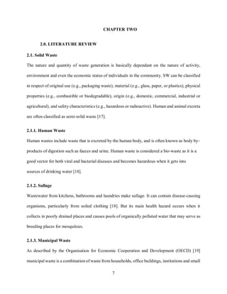 7
CHAPTER TWO
2.0. LITERATURE REVIEW
2.1. Solid Waste
The nature and quantity of waste generation is basically dependant on the nature of activity,
environment and even the economic status of individuals in the community. SW can be classified
in respect of original use (e.g., packaging waste), material (e.g., glass, paper, or plastics), physical
properties (e.g., combustible or biodegradable), origin (e.g., domestic, commercial, industrial or
agricultural), and safety characteristics (e.g., hazardous or radioactive). Human and animal excreta
are often classified as semi-solid waste [17].
2.1.1. Human Waste
Human wastes include waste that is excreted by the human body, and is often known as body by-
products of digestion such as faeces and urine. Human waste is considered a bio-waste as it is a
good vector for both viral and bacterial diseases and becomes hazardous when it gets into
sources of drinking water [18].
2.1.2. Sullage
Wastewater from kitchens, bathrooms and laundries make sullage. It can contain disease-causing
organisms, particularly from soiled clothing [18]. But its main health hazard occurs when it
collects in poorly drained places and causes pools of organically polluted water that may serve as
breeding places for mosquitoes.
2.1.3. Municipal Waste
As described by the Organisation for Economic Cooperation and Development (OECD) [19]
municipal waste is a combination of waste from households, office buildings, institutions and small
 