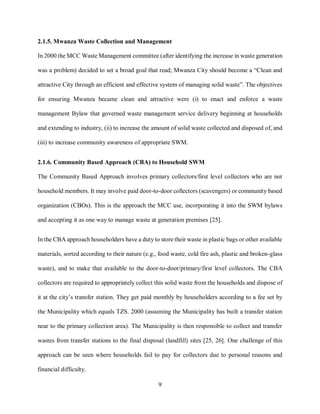 9
2.1.5. Mwanza Waste Collection and Management
In 2000 the MCC Waste Management committee (after identifying the increase in waste generation
was a problem) decided to set a broad goal that read; Mwanza City should become a “Clean and
attractive City through an efficient and effective system of managing solid waste”. The objectives
for ensuring Mwanza became clean and attractive were (i) to enact and enforce a waste
management Bylaw that governed waste management service delivery beginning at households
and extending to industry, (ii) to increase the amount of solid waste collected and disposed of, and
(iii) to increase community awareness of appropriate SWM.
2.1.6. Community Based Approach (CBA) to Household SWM
The Community Based Approach involves primary collectors/first level collectors who are not
household members. It may involve paid door-to-door collectors (scavengers) or community based
organization (CBOs). This is the approach the MCC use, incorporating it into the SWM bylaws
and accepting it as one way to manage waste at generation premises [25].
In the CBA approach householders have a duty to store their waste in plastic bags or other available
materials, sorted according to their nature (e.g., food waste, cold fire ash, plastic and broken-glass
waste), and to make that available to the door-to-door/primary/first level collectors. The CBA
collectors are required to appropriately collect this solid waste from the households and dispose of
it at the city’s transfer station. They get paid monthly by householders according to a fee set by
the Municipality which equals TZS. 2000 (assuming the Municipality has built a transfer station
near to the primary collection area). The Municipality is then responsible to collect and transfer
wastes from transfer stations to the final disposal (landfill) sites [25, 26]. One challenge of this
approach can be seen where households fail to pay for collectors due to personal reasons and
financial difficulty.
 