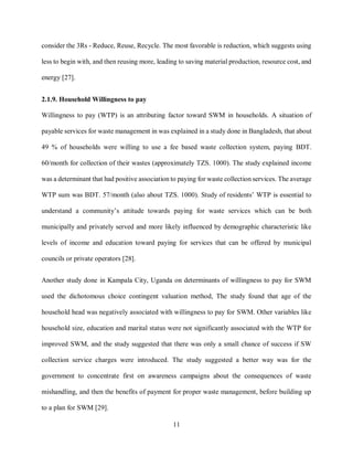 11
consider the 3Rs - Reduce, Reuse, Recycle. The most favorable is reduction, which suggests using
less to begin with, and then reusing more, leading to saving material production, resource cost, and
energy [27].
2.1.9. Household Willingness to pay
Willingness to pay (WTP) is an attributing factor toward SWM in households. A situation of
payable services for waste management in was explained in a study done in Bangladesh, that about
49 % of households were willing to use a fee based waste collection system, paying BDT.
60/month for collection of their wastes (approximately TZS. 1000). The study explained income
was a determinant that had positive association to paying for waste collection services. The average
WTP sum was BDT. 57/month (also about TZS. 1000). Study of residents’ WTP is essential to
understand a community’s attitude towards paying for waste services which can be both
municipally and privately served and more likely influenced by demographic characteristic like
levels of income and education toward paying for services that can be offered by municipal
councils or private operators [28].
Another study done in Kampala City, Uganda on determinants of willingness to pay for SWM
used the dichotomous choice contingent valuation method, The study found that age of the
household head was negatively associated with willingness to pay for SWM. Other variables like
household size, education and marital status were not significantly associated with the WTP for
improved SWM, and the study suggested that there was only a small chance of success if SW
collection service charges were introduced. The study suggested a better way was for the
government to concentrate first on awareness campaigns about the consequences of waste
mishandling, and then the benefits of payment for proper waste management, before building up
to a plan for SWM [29].
 