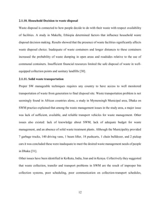 12
2.1.10. Household Decision to waste disposal
Waste disposal is connected to how people decide to do with their waste with respect availability
of facilities. A study in Makelle, Ethiopia determined factors that influence household waste
disposal decision making. Results showed that the presence of waste facilities significantly affects
waste disposal choice. Inadequate of waste containers and longer distances to these containers
increased the probability of waste dumping in open areas and roadsides relative to the use of
communal containers. Insufficient financial resources limited the safe disposal of waste in well-
equipped collection points and sanitary landfills [30].
2.1.11. Solid waste transportation
Proper SW manageable techniques requires any country to have access to well monitored
transportation of waste from generation to final disposal site. Waste transportation problem is not
seemingly found in African countries alone, a study in Mymensingh Municipal area, Dhaka on
SWM practice explained that among the waste management issues in the study area, a major issue
was lack of sufficient, available, and reliable transport vehicles for waste management. Other
issues also existed: lack of knowledge about SWM, lack of adequate budget for waste
management, and an absence of solid waste treatment plants. Although the Municipality provided
7 garbage trucks, 140 driving vans, 1 beam lifter, 18 pushcarts, 1 chain bulldozer, and 2 pickup
cars it was concluded these were inadequate to meet the desired waste management needs of people
in Dhaka [31].
Other issues have been identified in Kolkata, India, Iran and in Kenya. Collectively they suggested
that waste collection, transfer and transport problems in SWM are the result of improper bin
collection systems, poor scheduling, poor communication on collection-transport schedules,
 