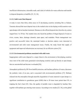 13
insufficient infrastructure, miserable roads, and a lack of vehicles for waste collection and transfer
to disposal dumpsites or landfills [32, 33, 34].
2.1.12. Solid waste final disposal
A study in more than thirty urban areas in 22 developing countries including Dar es Salaam,
Tanzania showed that most disposal sites in the studied cities in developing world countries were
open dumps with no leachate treatment. Distances to the official disposal sites from the city centres
ranged from 3 to 50 km. The studied cities also faced the problem of illegal disposal of waste in
rivers, oceans, lakes, drainage channels, open space, and roadsides. Waste management was
positive and successful where the municipal leaders or decision makers were interested in
environmental and solid waste management issues. Finally, the study found that supply of
equipment and improved infrastructure are necessary for an efficient system [35].
2.1.13. Environmental problems associated with solid waste
Inappropriate solid waste disposal is a major threat to the environment of developing countries
since most of the solid waste generated in developing countries ends up directly in open dumps
that are uncontrolled and become overloaded [36].
Atmospheric pollution by SW from landfill emissions, and leachate pollution of waters, decreases
the aesthetic value of an area, and is associated with environmental problems [37]. Methane
released into the atmosphere through anaerobic degradation of waste material in open dumps is a
significant contribution to greenhouse gases (GHG) that is 20 times more potent than CO2 in
trapping the Sun’s heat [23]. Also, the quality of potable water is degraded by leachate flow
together with methane gas entering water sources. According to two studies [23, 36], on the global
 
