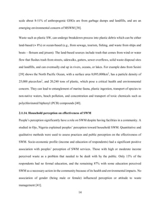 14
scale about 8-11% of anthropogenic GHGs are from garbage dumps and landfills, and are an
emerging environmental concern of MSWM [38].
Waste such as plastic SW, can undergo breakdown process into plastic debris which can be either
land-based ( 8%) or ocean-based (e.g., from sewage, tourism, fishing, and waste from ships and
boats – flotsam and jetsam). The land-based sources include trash that comes from wind or water
flow that flushes trash from streets, sidewalks, gutters, sewer overflows, solid waste disposal sites
and landfills, and can eventually end up in rivers, oceans, or lakes. For example data from Sesini
[39] shows the North Pacific Ocean, with a surface area 8,095,000km2
, has a particle density of
25,000 pieces/km2
, and 20,240 tons of plastic, which pose a critical health and environmental
concern. They can lead to entanglement of marine fauna, plastic ingestion, transport of species to
non-native waters, beach pollution, and concentration and transport of toxic chemicals such as
polychlorinated biphenyl (PCB) compounds [40].
2.1.14. Household perception on effectiveness of SWM
People’s perception significantly have a role on SWM despite having facilities in a community. A
studied in Ojo, Nigeria explained peoples’ perception toward household SWM. Quantitative and
qualitative methods were used to assess practices and public perception on the effectiveness of
SWM. Socio-economic profile (income and education of respondents) had a significant positive
association with peoples’ perception of SWM services. Those with high or moderate income
perceived waste as a problem that needed to be dealt with by the public. Only 13% of the
respondents had no formal education, and the remaining 87% with some education perceived
SWM as a necessary action in the community because of its health and environmental impacts. No
association of gender (being male or female) influenced perception or attitude to waste
management [41].
 