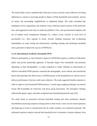 15
The study further went to explained that in Ojo poor access to private waste collectors was being
addressed as a means to encourage people to dispose of their household waste properly, and not
on streets, the surrounding neighborhood, or unplanned dumps. The study concluded that
inadequate service organization and untimely waste collection posed concerns in this particular
area, and suggested several ways to tackle the problems. First, raise governmental emphasis and
use of modern waste management strategies (i.e., reduce, re-use, recycle), at every level of
government (i.e., from regional to local). Second, building awareness and re-educating
householders on waste sorting and minimization, including training and orientating household
waste generators to help in the success of SWM [41].
2.1.15. Determinants of effective household SWM
Effective participatory is a key element to improve in SWM that requires a coalition of individual,
public and private partnership approach. It basically begins from households and primarily
depending on their demographics. A study conducted in Ambo, Ethiopia on determinants of
effective household SWM practices examined the demographic, socio-cultural, and institutional
factors that determine the effectiveness of SWM practice at the household level, and the service
delivery performance of private solid waste collectors. The study suggested feasible solutions in
order to improve local household SWM practices. A multi-stage sampling technique was used to
recruit 200 households for interviews and focus group discussions. The descriptive findings
reflected that plastic, paper, and ashes comprised most household generated waste [42].
The study found an association between household earning and waste production. Despite
householders possessing temporary storage points in their home, waste was not stored separately
and disposing of waste in unauthorized sites by Ambo residents was commonly practiced. The
inferential statistical analysis showed that household level of education, location (distance from
 