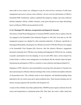 16
main roads or town center), sex, willingness to pay for waste services, awareness of solid waste
management and access to private waste collectors’ services were key determinants of effective
household SWM. Furthermore, analysis explained that manpower, budget, and waste collection
facilities (adequate vehicles, reliable containers, waste gown and gloves) are major determining
factors of effective SWM at the household level [42].
2.1.16. Municipal SW collection, transportation and disposal in Tanzania
The history of Solid Waste Management in Tanzania (SWMT) started in Dar-es-salaam when the
city engaged in the Sustainable Cities Sanitation Program in 1992 [43]. From then on, the SW
management program was adopted by other municipal authorities. In Mwanza; specifically in
Nyamagana Municipality, the program was officially activated in 1998 after Mwanza city engaged
in the Sustainable Cities Program [44]. However, after this initiative Mwanza’s engagement
decreased continually from 1998 due to less funding and budgeting for WM by the city, resulting
in people’s participation level also dropping. It was not until 2000, when a newly enacted City
Council bylaw to enforce waste management was introduced, that the situation improved again.
Introducing the participation of PSO as a solution to waste collection and disposal helped [11].
Inadequacy of SW collection in most municipalities in growing cities and regions in Tanzania was
due to possessing less-efficient collection techniques that, in turn, resulted in incomplete collection
of all generated waste. This evidently results in more dumpsites, and abandoned garbage being
deposited in the city streets areas and in open-residential areas. These become breeding sites for
disease carrying organisms like houseflies and mosquitoes [7].
A study in Deir el Balah, Gaza Strip explained that a MSWM system requires collection from the
source and transportation to operational points [45]. Once there, the waste is either turned into
 