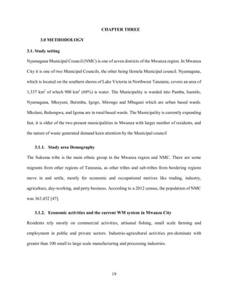 19
CHAPTER THREE
3.0 METHODOLOGY
3.1. Study setting
Nyamagana Municipal Council (NMC) is one of seven districts of the Mwanza region. In Mwanza
City it is one of two Municipal Councils, the other being Ilemela Municipal council. Nyamagana,
which is located on the southern shores of Lake Victoria in Northwest Tanzania, covers an area of
1,337 km2
of which 900 km2
(68%) is water. The Municipality is warded into Pamba, Isamilo,
Nyamagana, Mkuyuni, Butimba, Igogo, Mirongo and Mbugani which are urban based wards.
Mkolani, Buhongwa, and Igoma are in rural based wards. The Municipality is currently expanding
fast, it is older of the two present municipalities in Mwanza with larger number of residents, and
the nature of waste generated demand keen attention by the Municipal council
3.1.1. Study area Demography
The Sukuma tribe is the main ethnic group in the Mwanza region and NMC. There are some
migrants from other regions of Tanzania, as other tribes and sub-tribes from bordering regions
move in and settle, mostly for economic and occupational motives like trading, industry,
agriculture, day-working, and petty business. According to a 2012 census, the population of NMC
was 363,452 [47].
3.1.2. Economic activities and the current WM system in Mwanza City
Residents rely mostly on commercial activities, artisanal fishing, small scale farming and
employment in public and private sectors. Industrio-agricultural activities pre-dominate with
greater than 100 small to large scale manufacturing and processing industries.
 