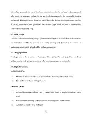 20
Most of the generated city waste from homes, institutions, schools, markets, food canteens, and
other municipal wastes are collected at the ward collections points by the municipality workers
and waste PSO along the roads. The waste is then dumped at Buhongwa dumpsite on the outskirts
of the city, a non-fenced and open landfill for which the City Council has plans to transform into
a modern sanitary landfill [48].
3.2. Study design
This was a cross sectional study using a questionnaire (completed in face-to-face interviews), and
an observation checklist to evaluate solid waste handling and disposal by households in
Nyamagana Municipality (completed by the field researchers).
3.3 Study population
The target area of the research was Nyamagana Municipality. The study population was home
residents, as the study concentrated on the solid waste management at households.
3.4. Eligibility Criteria
Inclusion criteria:
i. Member of the household who is responsible for disposing of household waste
ii. Provided informed consent to participate.
Exclusion criteria:
i. All non-Nyamagana residents who, by chance, were found in sampled households in this
study.
ii. Non-residential buildings (offices, schools, business points, health centres)
iii. Anyone who was too ill to participate
 