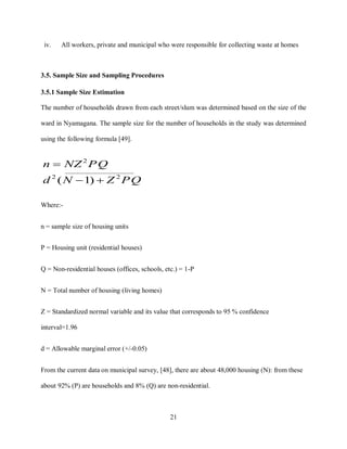 21
iv. All workers, private and municipal who were responsible for collecting waste at homes
3.5. Sample Size and Sampling Procedures
3.5.1 Sample Size Estimation
The number of households drawn from each street/slum was determined based on the size of the
ward in Nyamagana. The sample size for the number of households in the study was determined
using the following formula [49].
PQZNd
PQNZn
22
2
)1( 

Where:-
n = sample size of housing units
P = Housing unit (residential houses)
Q = Non-residential houses (offices, schools, etc.) = 1-P
N = Total number of housing (living homes)
Z = Standardized normal variable and its value that corresponds to 95 % confidence
interval=1.96
d = Allowable marginal error (+/-0.05)
From the current data on municipal survey, [48], there are about 48,000 housing (N): from these
about 92% (P) are households and 8% (Q) are non-residential.
 