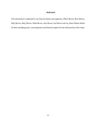 iii
Dedication
This dissertation is dedicated to my beloved family and supporters Albert Brown, Rose Brown,
Billy Brown, Mary Brown, Hilda Brown, Jane Brown, Joel Brown and my fiancé Shania Mushi
for their unending prayer, encouragement and financial support for the whole period of this study.
 
