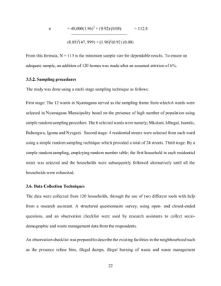 22
n = 48,000(1.96)2
× (0.92) (0.08) = 112.8
(0.05)2
(47, 999) + (1.96)2
(0.92) (0.08)
From this formula, N = 113 is the minimum sample size for dependable results. To ensure an
adequate sample, an addition of 120 homes was made after an assumed attrition of 6%.
3.5.2. Sampling procedures
The study was done using a multi stage sampling technique as follows:
First stage: The 12 wards in Nyamagana served as the sampling frame from which 6 wards were
selected in Nyamagana Municipality based on the presence of high number of population using
simple random sampling procedure. The 6 selected wards were namely; Mkolani, Mbugai, Isamilo,
Buhongwa, Igoma and Nyegezi. Second stage: 4 residential streets were selected from each ward
using a simple random sampling technique which provided a total of 24 streets. Third stage: By a
simple random sampling, employing random number table; the first household in each residential
street was selected and the households were subsequently followed alternatively until all the
households were exhausted.
3.6. Data Collection Techniques
The data were collected from 120 households, through the use of two different tools with help
from a research assistant. A structured questionnaire survey, using open- and closed-ended
questions, and an observation checklist were used by research assistants to collect socio-
demographic and waste management data from the respondents.
An observation checklist was prepared to describe the existing facilities in the neighbourhood such
as the presence refuse bins, illegal dumps, illegal burning of waste and waste management
 
