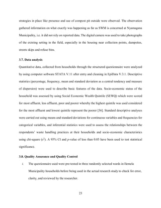 23
strategies in place like presence and use of compost pit outside were observed. The observation
gathered information on what exactly was happening as far as SWM is concerned at Nyamagana
Municipality, i.e. it did not rely on reported data. The digital camera was used to take photographs
of the existing setting in the field, especially in the housing near collection points, dumpsites,
streets skips and refuse bins.
3.7. Data analysis
Quantitative data, collected from households through the structured questionnaire were analyzed
by using computer software STATA V.11 after entry and cleaning in EpiData V.3.1. Descriptive
statistics (percentage, frequency, mean and standard deviation as a central tendency and measure
of dispersion) were used to describe basic features of the data. Socio-economic status of the
household was assessed by using Social Economic Wealth Quintile (SEWQ) which were scored
for most affluent, less affluent, poor and poorer whereby the highest quintile was used considered
for the most affluent and lowest quintile represent the poorer [56]. Standard descriptive analyses
were carried out using means and standard deviations for continuous variables and frequencies for
categorical variables, and inferential statistics were used to assess the relationships between the
respondents’ waste handling practices at their households and socio-economic characteristics
using chi-square (x2
). A 95% CI and p-value of less than 0.05 have been used to test statistical
significance.
3.8. Quality Assurance and Quality Control
i. The questionnaire used were pre-tested in three randomly selected wards in Ilemela
Municipality households before being used in the actual research study to check for error,
clarity, and reviewed by the researcher.
 