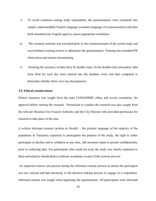 24
ii. To avoid confusion among study respondents, the questionnaires were translated into
simple, understandable Swahili language (common language of communication) and later
back translated into English again to ensure appropriate translation.
iii. The research assistant was recruited prior to the commencement of the actual study and
received basic training on how to administer the questionnaires. Training also included SW
observation and camera documenting.
iv. Ensuring the accuracy of data entry by double entry. In the double-entry procedure, data
from field for each day were entered into the database twice and then compared to
determine whether there were any discrepancies.
3.9. Ethical considerations
Ethical clearance was sought from the joint CUHAS/BMC ethics and review committee, for
approval before starting the research. Permission to conduct the research was also sought from
the relevant Mwanza City Council Authority and the City Director who provided permission for
research to take place in the area.
A written informed consent (written in Swahili – the primary language of the majority of the
population in Tanzania) explained to participants the purpose of the study, the right to either
participate or decline and to withdraw at any time, and measures taken to protect confidentiality
prior to collecting data. For participants who could not read, the study was clearly explained to
them and asked to thumb print to indicate acceptance as part of the consent process.
An impartial witness was present during the informed consent process to ensure the participant
was not coerced and had autonomy in the decision making process to engage as a respondent.
Informed consent was sought when beginning the questionnaire. All participants were informed
 