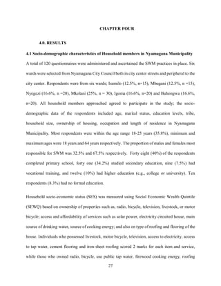 27
CHAPTER FOUR
4.0. RESULTS
4.1 Socio-demographic characteristics of Household members in Nyamagana Municipality
A total of 120 questionnaires were administered and ascertained the SWM practices in place. Six
wards were selected from Nyamagana City Council both in city center streets and peripheral to the
city center. Respondents were from six wards; Isamilo (12.5%, n=15), Mbugani (12.5%, n =15),
Nyegezi (16.6%, n =20), Mkolani (25%, n = 30), Igoma (16.6%, n=20) and Buhongwa (16.6%,
n=20). All household members approached agreed to participate in the study; the socio-
demographic data of the respondents included age, marital status, education levels, tribe,
household size, ownership of housing, occupation and length of residence in Nyamagana
Municipality. Most respondents were within the age range 18-25 years (35.8%), minimum and
maximum ages were 18 years and 64 years respectively. The proportion of males and females most
responsible for SWM was 32.5% and 67.5% respectively. Forty eight (40%) of the respondents
completed primary school, forty one (34.2%) studied secondary education, nine (7.5%) had
vocational training, and twelve (10%) had higher education (e.g., college or university). Ten
respondents (8.3%) had no formal education.
Household socio-economic status (SES) was measured using Social Economic Wealth Quintile
(SEWQ) based on ownership of properties such as, radio, bicycle, television, livestock, or motor
bicycle; access and affordability of services such as solar power, electricity circuited house, main
source of drinking water, source of cooking energy; and also on type of roofing and flooring of the
house. Individuals who possessed livestock, motor bicycle, television, access to electricity, access
to tap water, cement flooring and iron-sheet roofing scored 2 marks for each item and service,
while those who owned radio, bicycle, use public tap water, firewood cooking energy, roofing
 