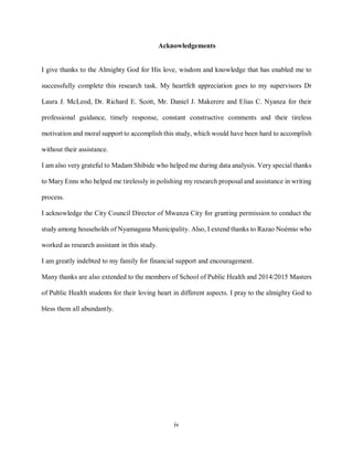 iv
Acknowledgements
I give thanks to the Almighty God for His love, wisdom and knowledge that has enabled me to
successfully complete this research task. My heartfelt appreciation goes to my supervisors Dr
Laura J. McLeod, Dr. Richard E. Scott, Mr. Daniel J. Makerere and Elias C. Nyanza for their
professional guidance, timely response, constant constructive comments and their tireless
motivation and moral support to accomplish this study, which would have been hard to accomplish
without their assistance.
I am also very grateful to Madam Shibide who helped me during data analysis. Very special thanks
to Mary Enns who helped me tirelessly in polishing my research proposal and assistance in writing
process.
I acknowledge the City Council Director of Mwanza City for granting permission to conduct the
study among households of Nyamagana Municipality. Also, I extend thanks to Razao Noémio who
worked as research assistant in this study.
I am greatly indebted to my family for financial support and encouragement.
Many thanks are also extended to the members of School of Public Health and 2014/2015 Masters
of Public Health students for their loving heart in different aspects. I pray to the almighty God to
bless them all abundantly.
 